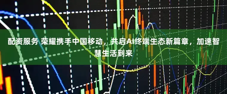 配资服务 荣耀携手中国移动，共启AI终端生态新篇章，加速智慧生活到来