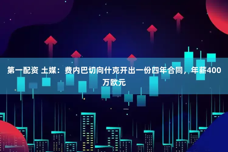 第一配资 土媒：费内巴切向什克开出一份四年合同，年薪400万欧元