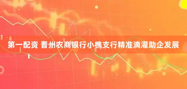第一配资 晋州农商银行小樵支行精准滴灌助企发展
