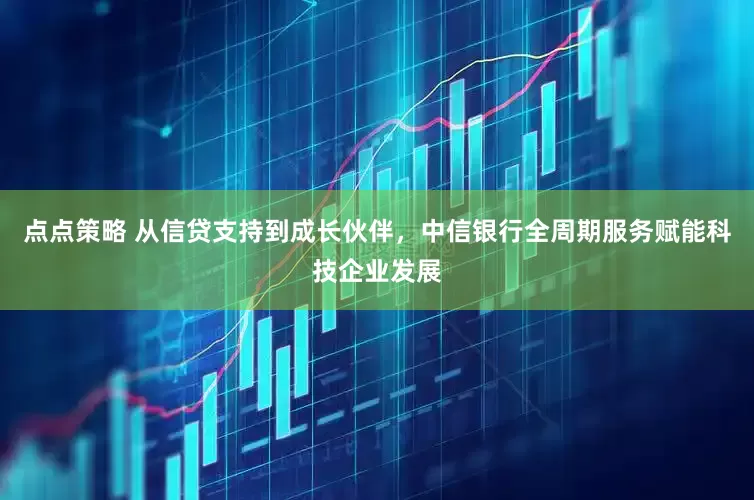 点点策略 从信贷支持到成长伙伴，中信银行全周期服务赋能科技企业发展