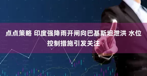 点点策略 印度强降雨开闸向巴基斯坦泄洪 水位控制措施引发关注