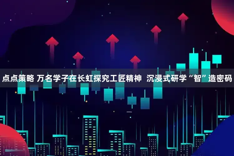 点点策略 万名学子在长虹探究工匠精神  沉浸式研学“智”造密码