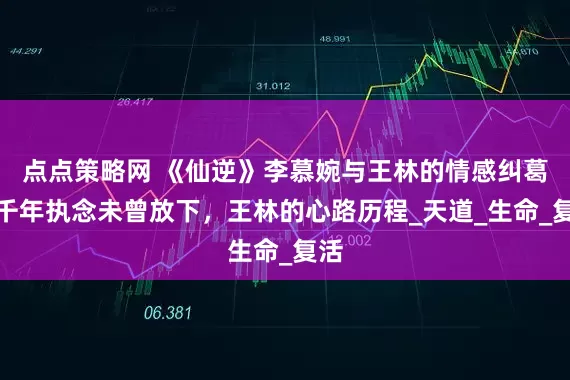 点点策略网 《仙逆》李慕婉与王林的情感纠葛，千年执念未曾放下，王林的心路历程_天道_生命_复活