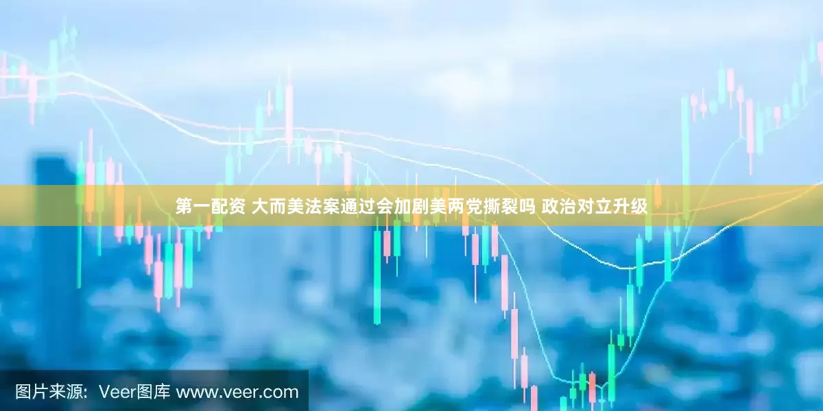 第一配资 大而美法案通过会加剧美两党撕裂吗 政治对立升级