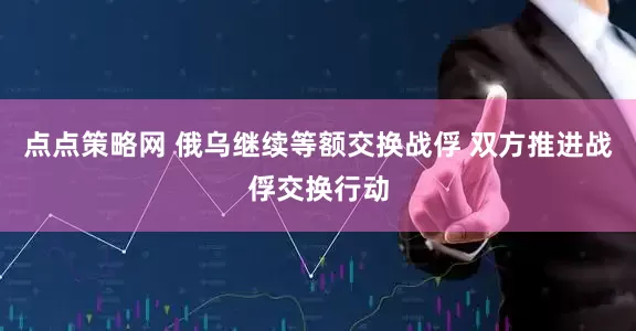 点点策略网 俄乌继续等额交换战俘 双方推进战俘交换行动