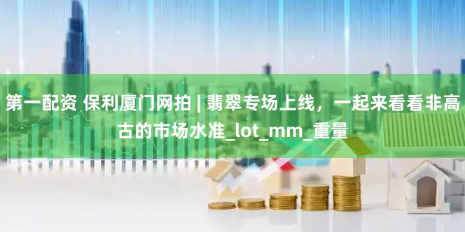 第一配资 保利厦门网拍 | 翡翠专场上线，一起来看看非高古的市场水准_lot_mm_重量