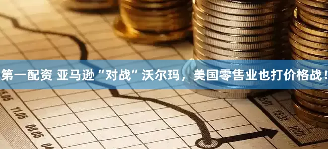 第一配资 亚马逊“对战”沃尔玛，美国零售业也打价格战！