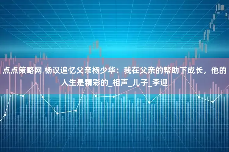 点点策略网 杨议追忆父亲杨少华：我在父亲的帮助下成长，他的人生是精彩的_相声_儿子_李迎