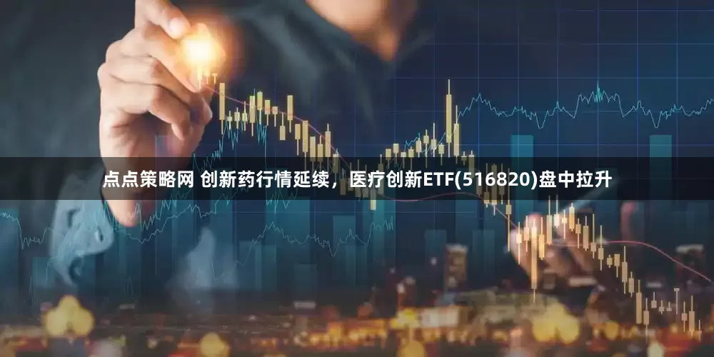 点点策略网 创新药行情延续，医疗创新ETF(516820)盘中拉升