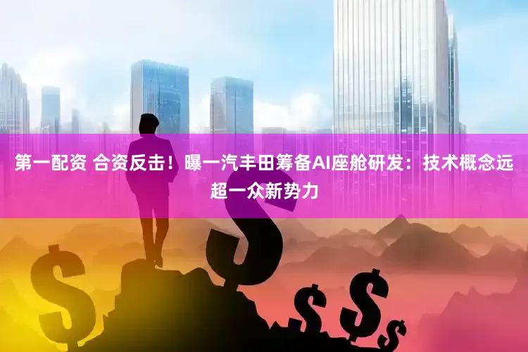 第一配资 合资反击！曝一汽丰田筹备AI座舱研发：技术概念远超一众新势力