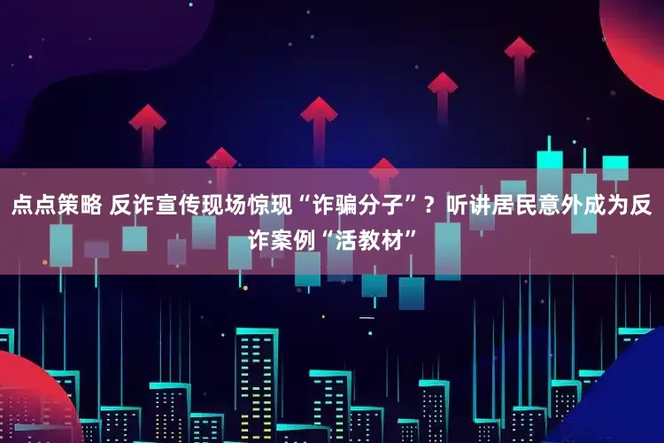 点点策略 反诈宣传现场惊现“诈骗分子”？听讲居民意外成为反诈案例“活教材”