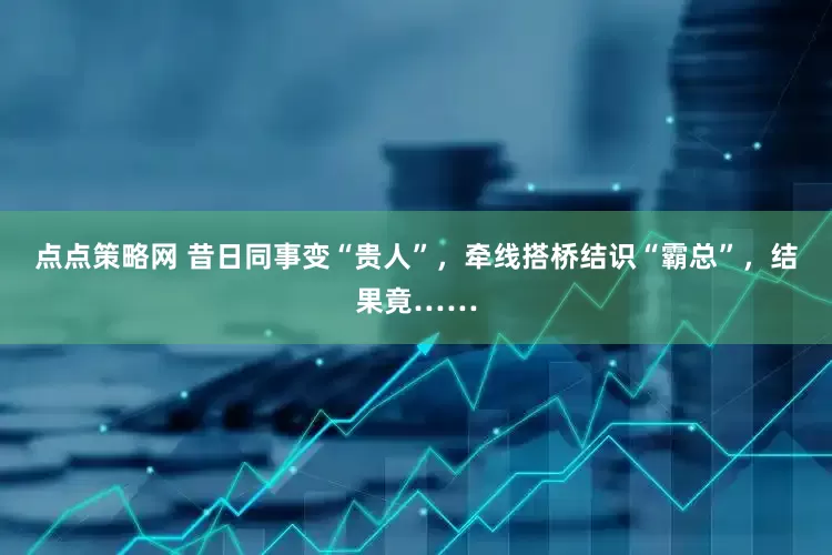 点点策略网 昔日同事变“贵人”，牵线搭桥结识“霸总”，结果竟……
