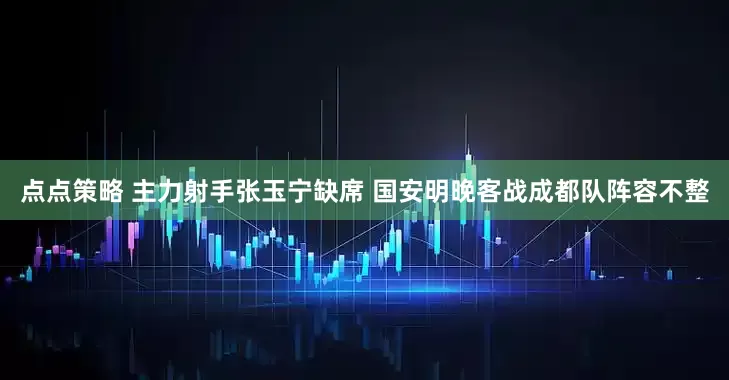 点点策略 主力射手张玉宁缺席 国安明晚客战成都队阵容不整