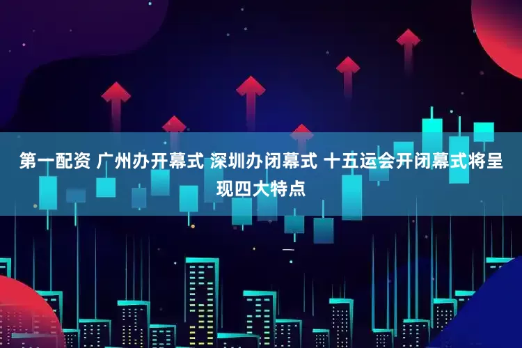 第一配资 广州办开幕式 深圳办闭幕式 十五运会开闭幕式将呈现四大特点
