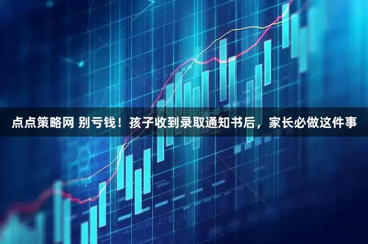 点点策略网 别亏钱！孩子收到录取通知书后，家长必做这件事