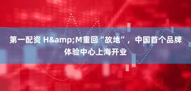 第一配资 H&M重回“故地”，中国首个品牌体验中心上海开业