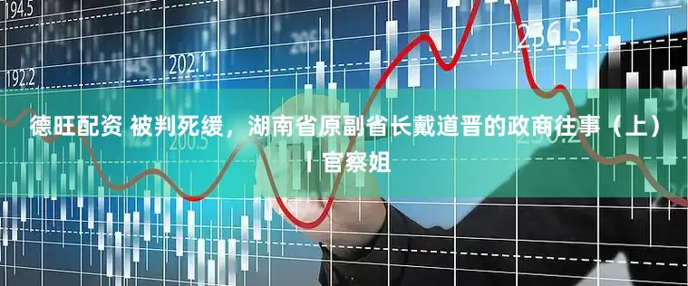 德旺配资 被判死缓，湖南省原副省长戴道晋的政商往事（上）丨官察姐