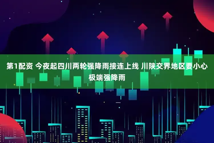 第1配资 今夜起四川两轮强降雨接连上线 川陕交界地区要小心极端强降雨