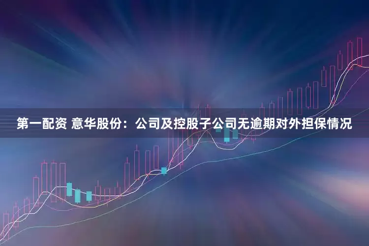 第一配资 意华股份：公司及控股子公司无逾期对外担保情况