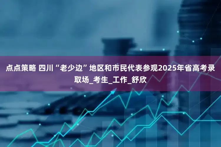点点策略 四川“老少边”地区和市民代表参观2025年省高考录取场_考生_工作_舒欣