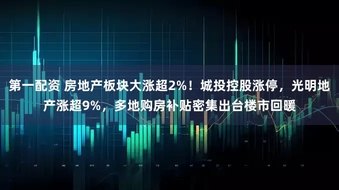 第一配资 房地产板块大涨超2%！城投控股涨停，光明地产涨超9%，多地购房补贴密集出台楼市回暖