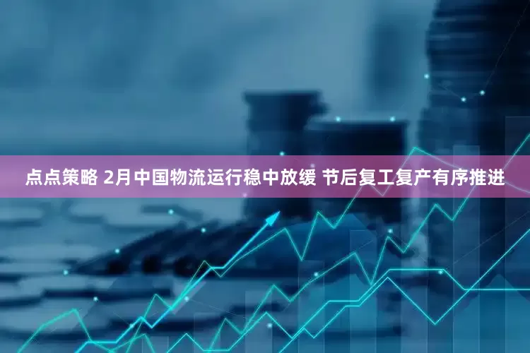点点策略 2月中国物流运行稳中放缓 节后复工复产有序推进