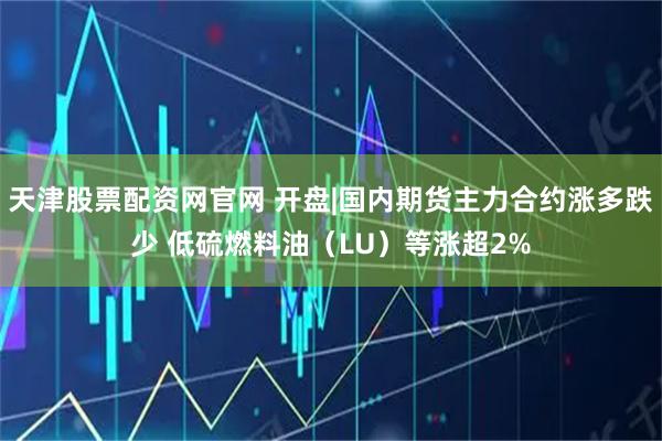 天津股票配资网官网 开盘|国内期货主力合约涨多跌少 低硫燃料油（LU）等涨超2%